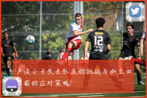 卢谈小卡失去队友的挑战与加兰回归前的应对策略