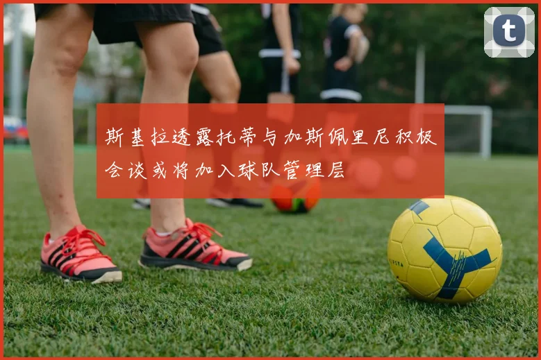 斯基拉透露托蒂与加斯佩里尼积极会谈或将加入球队管理层