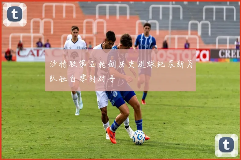 沙特联第五轮创历史进球纪录新月队独自零封对手