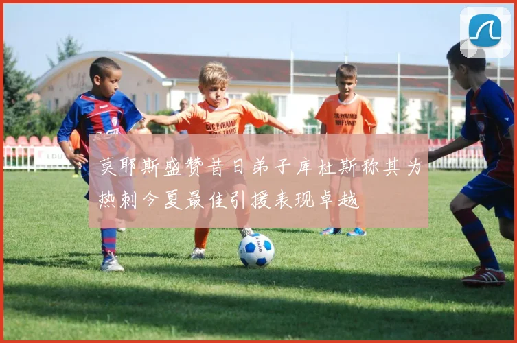 莫耶斯盛赞昔日弟子库杜斯称其为热刺今夏最佳引援表现卓越