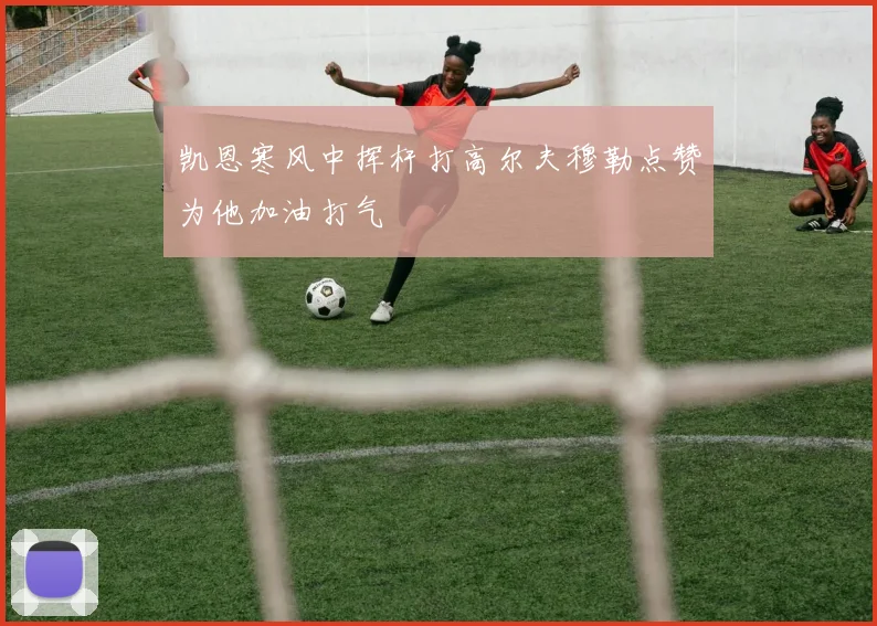 凯恩寒风中挥杆打高尔夫穆勒点赞为他加油打气