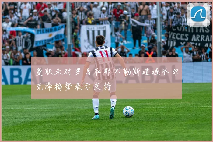 曼联未对罗马和那不勒斯追逐齐尔克泽梅努表示支持
