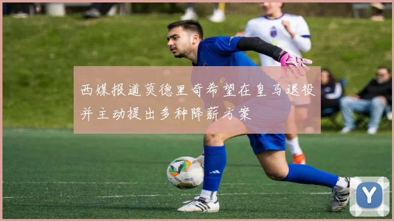西媒报道莫德里奇希望在皇马退役并主动提出多种降薪方案