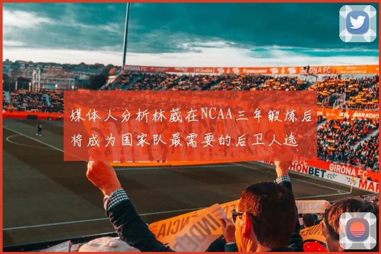 媒体人分析林葳在NCAA三年锻炼后将成为国家队最需要的后卫人选