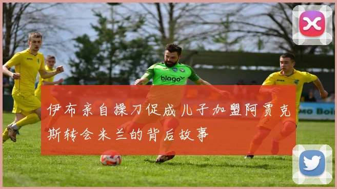 伊布亲自操刀促成儿子加盟阿贾克斯转会米兰的背后故事