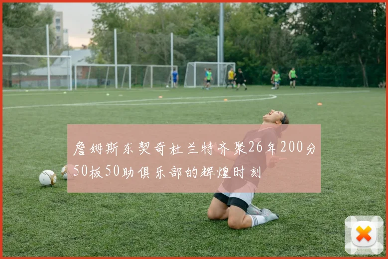 詹姆斯东契奇杜兰特齐聚26年200分50板50助俱乐部的辉煌时刻