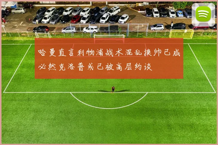 哈曼直言利物浦战术混乱换帅已成必然克洛普或已被高层约谈