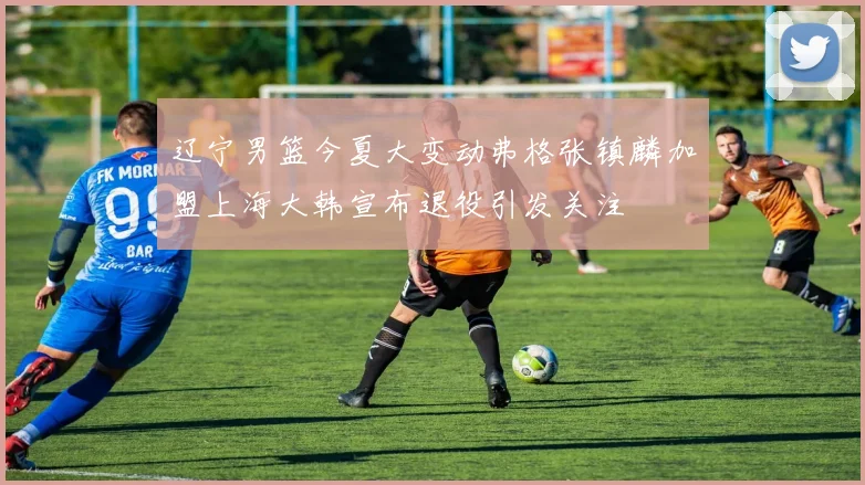 辽宁男篮今夏大变动弗格张镇麟加盟上海大韩宣布退役引发关注