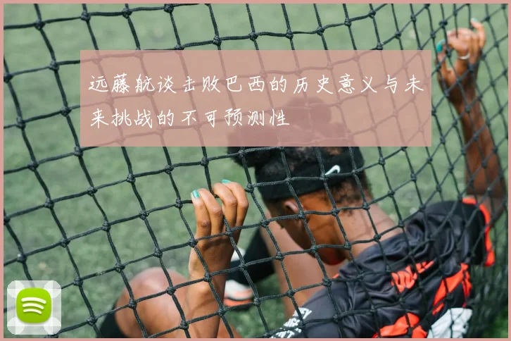 远藤航谈击败巴西的历史意义与未来挑战的不可预测性