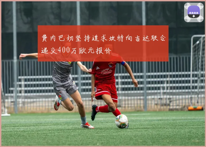 费内巴切坚持追求坎特向吉达联合递交400万欧元报价