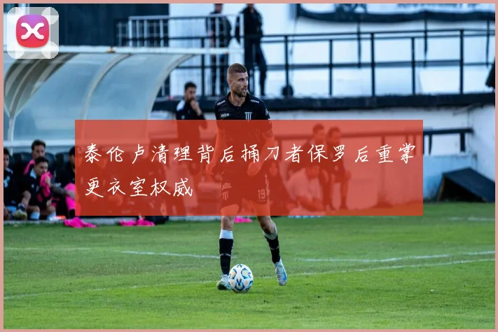 泰伦卢清理背后捅刀者保罗后重掌更衣室权威
