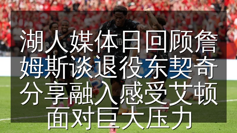 湖人媒体日回顾詹姆斯谈退役东契奇分享融入感受艾顿面对巨大压力