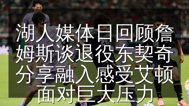 湖人媒体日回顾詹姆斯谈退役东契奇分享融入感受艾顿面对巨大压力