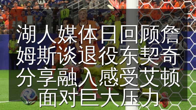 湖人媒体日回顾詹姆斯谈退役东契奇分享融入感受艾顿面对巨大压力