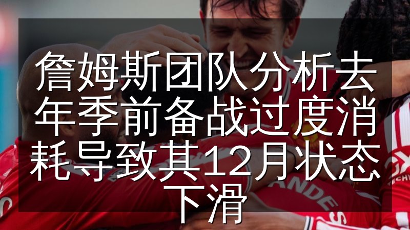 詹姆斯团队分析去年季前备战过度消耗导致其12月状态下滑